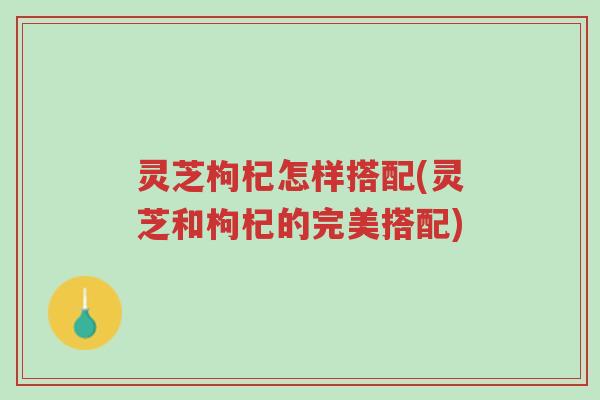 灵芝枸杞怎样搭配(灵芝和枸杞的完美搭配)-第1张图片-超越 灵芝枸杞怎样搭配(灵芝和枸杞的完美搭配)-第1张图片-超越