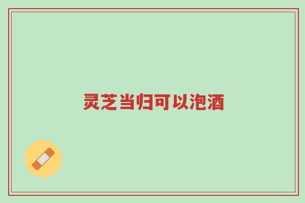 灵芝当归可以泡酒-第1张图片-超越 灵芝当归可以泡酒-第1张图片-超越