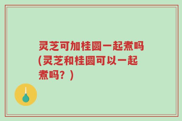 灵芝可加桂圆一起煮吗(灵芝和桂圆可以一起煮吗?)-第1张图片-超越 灵芝可加桂圆一起煮吗(灵芝和桂圆可以一起煮吗?)-第1张图片-超越