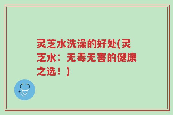灵芝水洗澡的好处(灵芝水:无毒无害的健康之选!)-第1张图片-超越 灵芝水洗澡的好处(灵芝水:无毒无害的健康之选!)-第1张图片-超越