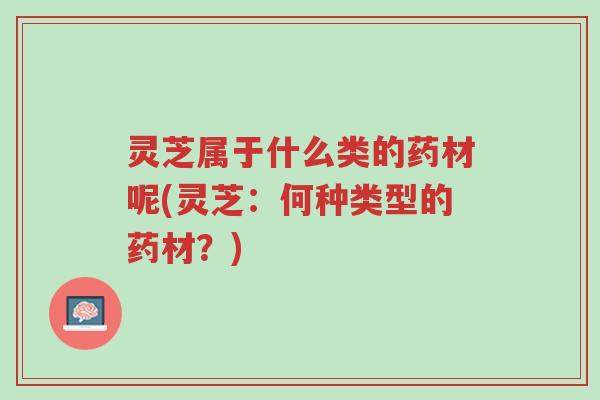 灵芝属于什么类的药材呢(灵芝：何种类型的药材？)-第1张图片-超越