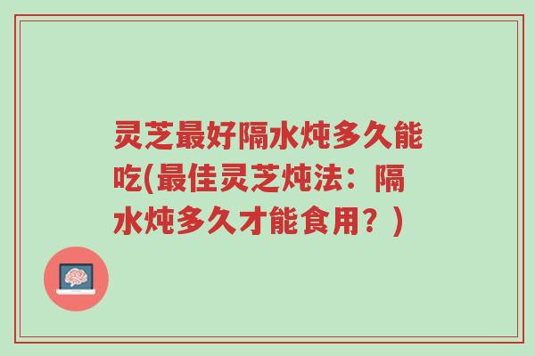 灵芝最好隔水炖多久能吃(最佳灵芝炖法:隔水炖多久才能食用?)-第1张图片-超越 灵芝最好隔水炖多久能吃(最佳灵芝炖法:隔水炖多久才能食用?)-第1张图片-超越