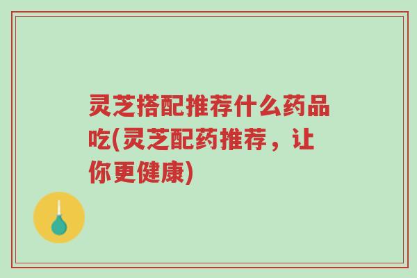 灵芝搭配推荐什么药品吃(灵芝配药推荐，让你更健康)-第1张图片-超越
