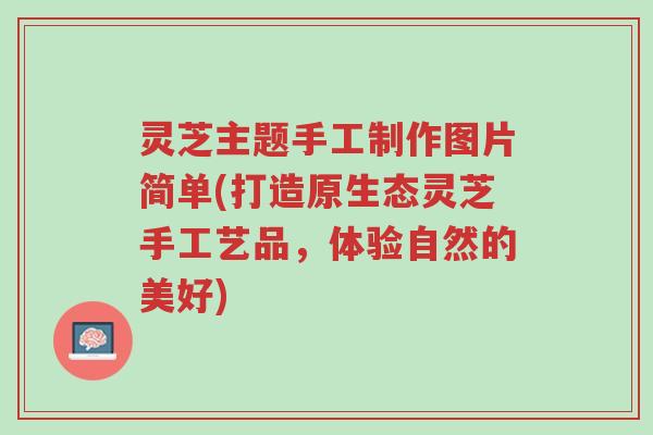 灵芝主题手工制作图片简单(打造原生态灵芝手工艺品,体验自然的美好)-第1张图片-超越 灵芝主题手工制作图片简单(打造原生态灵芝手工艺品,体验自然的美好)-第1张图片-超越
