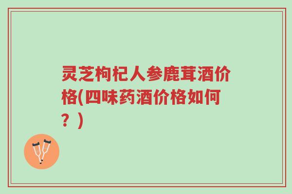 灵芝枸杞人参鹿茸酒价格(四味药酒价格如何?)-第1张图片-超越 灵芝枸杞人参鹿茸酒价格(四味药酒价格如何?)-第1张图片-超越