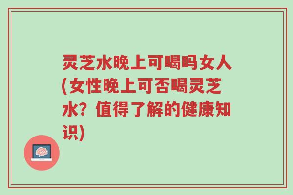 灵芝水晚上可喝吗女人(女性晚上可否喝灵芝水?值得了解的健康知识)-第1张图片-超越 灵芝水晚上可喝吗女人(女性晚上可否喝灵芝水?值得了解的健康知识)-第1张图片-超越