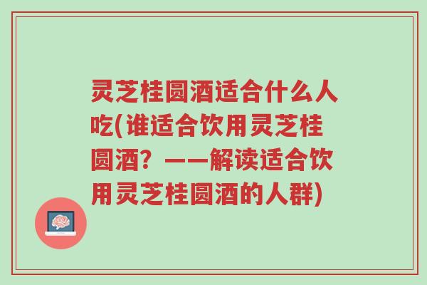 灵芝桂圆酒适合什么人吃(谁适合饮用灵芝桂圆酒？——解读适合饮用灵芝桂圆酒的人群)-第1张图片-超越