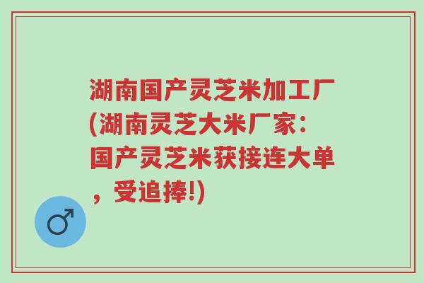 湖南国产灵芝米加工厂(湖南灵芝大米厂家：国产灵芝米获接连大单，受追捧!)-第1张图片-超越