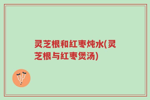 灵芝根和红枣炖水(灵芝根与红枣煲汤)-第1张图片-超越 灵芝根和红枣炖水(灵芝根与红枣煲汤)-第1张图片-超越