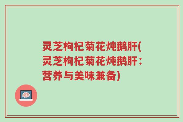 灵芝枸杞菊花炖鹅肝(灵芝枸杞菊花炖鹅肝：营养与美味兼备)-第1张图片-超越