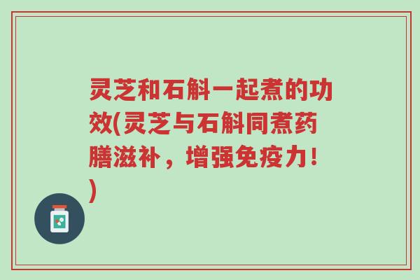 灵芝和石斛一起煮的功效(灵芝与石斛同煮药膳滋补，增强免疫力！)-第1张图片-超越