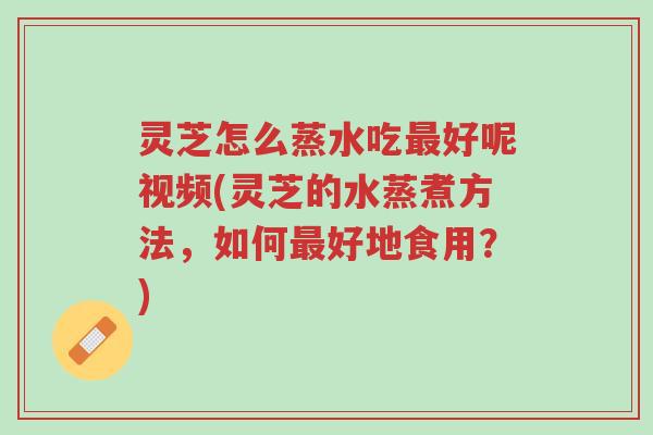灵芝怎么蒸水吃最好呢视频(灵芝的水蒸煮方法，如何最好地食用？)-第1张图片-超越