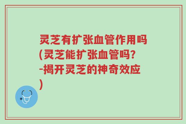 灵芝有扩张血管作用吗(灵芝能扩张血管吗？-揭开灵芝的神奇效应)-第1张图片-超越