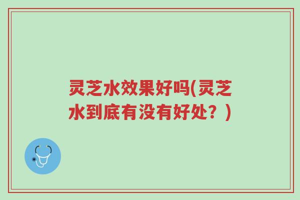 灵芝水效果好吗(灵芝水到底有没有好处？)-第1张图片-超越