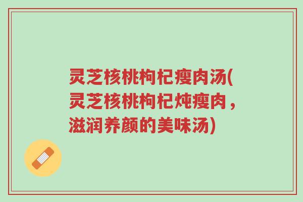 灵芝核桃枸杞瘦肉汤(灵芝核桃枸杞炖瘦肉,滋润养颜的美味汤)-第1张图片-超越 灵芝核桃枸杞瘦肉汤(灵芝核桃枸杞炖瘦肉,滋润养颜的美味汤)-第1张图片-超越