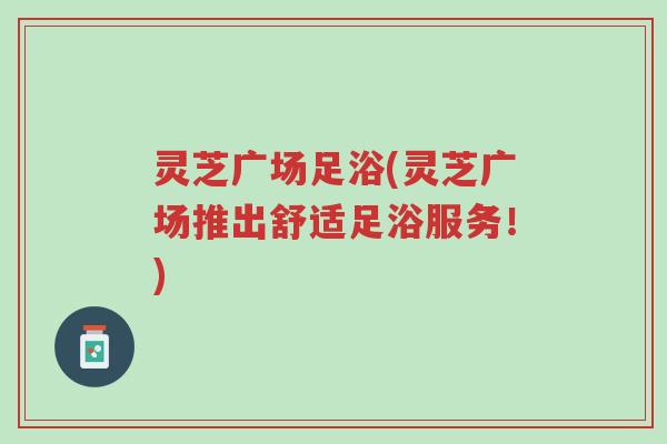 灵芝广场足浴(灵芝广场推出舒适足浴服务!)-第1张图片-超越 灵芝广场足浴(灵芝广场推出舒适足浴服务!)-第1张图片-超越