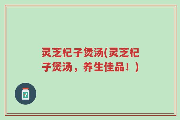 灵芝杞子煲汤(灵芝杞子煲汤,养生佳品!)-第1张图片-超越 灵芝杞子煲汤(灵芝杞子煲汤,养生佳品!)-第1张图片-超越