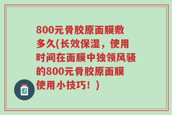 800元骨胶原面膜敷多久(长效保湿,使用时间在面膜中独领风骚的800元骨胶原面膜使用小技巧!)-第1张图片-超越 800元骨胶原面膜敷多久(长效保湿,使用时间在面膜中独领风骚的800元骨胶原面膜使用小技巧!)-第1张图片-超越