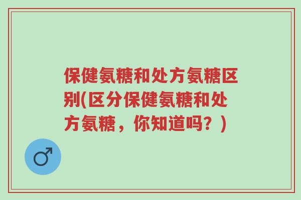 保健氨糖和处方氨糖区别(区分保健氨糖和处方氨糖,你知道吗?)-第1张图片-超越 保健氨糖和处方氨糖区别(区分保健氨糖和处方氨糖,你知道吗?)-第1张图片-超越