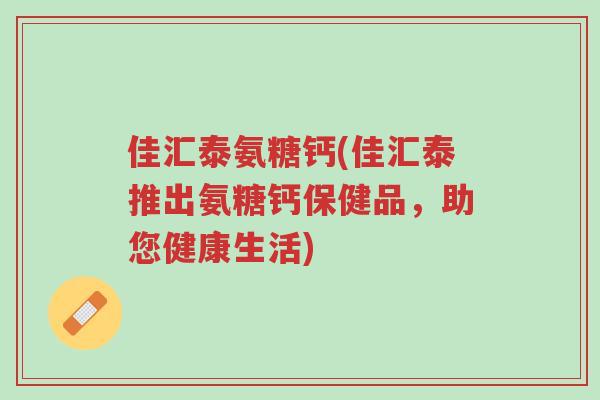 佳汇泰氨糖钙(佳汇泰推出氨糖钙保健品,助您健康生活)-第1张图片-超越 佳汇泰氨糖钙(佳汇泰推出氨糖钙保健品,助您健康生活)-第1张图片-超越