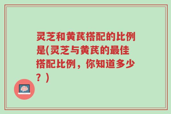 灵芝和黄芪搭配的比例是(灵芝与黄芪的最佳搭配比例,你知道多少?)-第1张图片-超越 灵芝和黄芪搭配的比例是(灵芝与黄芪的最佳搭配比例,你知道多少?)-第1张图片-超越