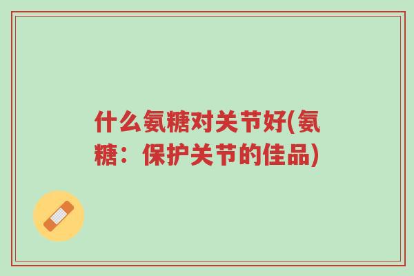 什么氨糖对关节好(氨糖:保护关节的佳品)-第1张图片-超越 什么氨糖对关节好(氨糖:保护关节的佳品)-第1张图片-超越