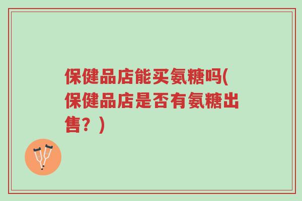保健品店能买氨糖吗(保健品店是否有氨糖出售?)-第1张图片-超越 保健品店能买氨糖吗(保健品店是否有氨糖出售?)-第1张图片-超越
