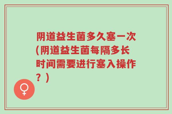 阴道益生菌多久塞一次(阴道益生菌每隔多长时间需要进行塞入操作?)-第1张图片-超越 阴道益生菌多久塞一次(阴道益生菌每隔多长时间需要进行塞入操作?)-第1张图片-超越