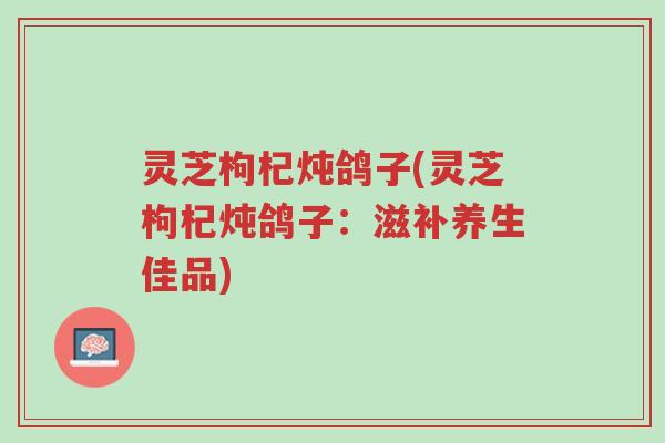 灵芝枸杞炖鸽子(灵芝枸杞炖鸽子:滋补养生佳品)-第1张图片-超越 灵芝枸杞炖鸽子(灵芝枸杞炖鸽子:滋补养生佳品)-第1张图片-超越