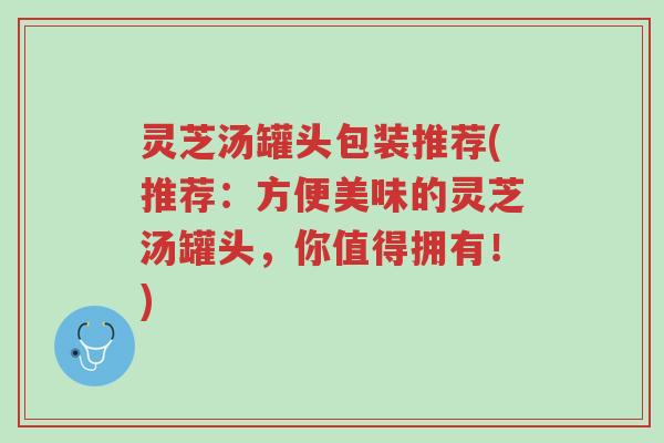 灵芝汤罐头包装推荐(推荐:方便美味的灵芝汤罐头,你值得拥有!)-第1张图片-超越 灵芝汤罐头包装推荐(推荐:方便美味的灵芝汤罐头,你值得拥有!)-第1张图片-超越