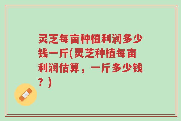 灵芝每亩种植利润多少钱一斤(灵芝种植每亩利润估算,一斤多少钱?)-第1张图片-超越 灵芝每亩种植利润多少钱一斤(灵芝种植每亩利润估算,一斤多少钱?)-第1张图片-超越