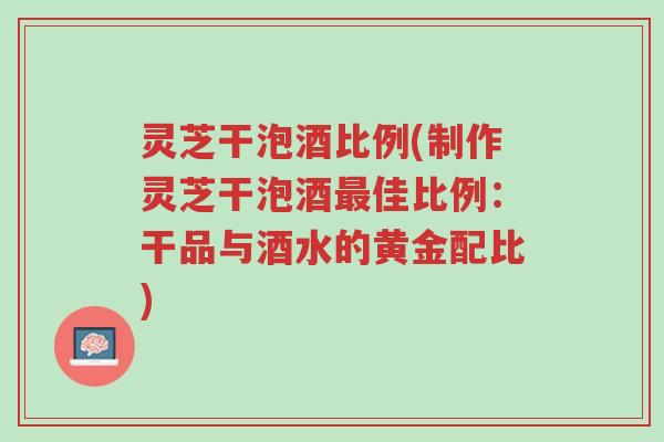 灵芝干泡酒比例(制作灵芝干泡酒最佳比例:干品与酒水的黄金配比)-第1张图片-超越 灵芝干泡酒比例(制作灵芝干泡酒最佳比例:干品与酒水的黄金配比)-第1张图片-超越