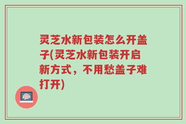 灵芝水新包装怎么开盖子(灵芝水新包装开启新方式,不用愁盖子难打开)-第1张图片-超越 灵芝水新包装怎么开盖子(灵芝水新包装开启新方式,不用愁盖子难打开)-第1张图片-超越