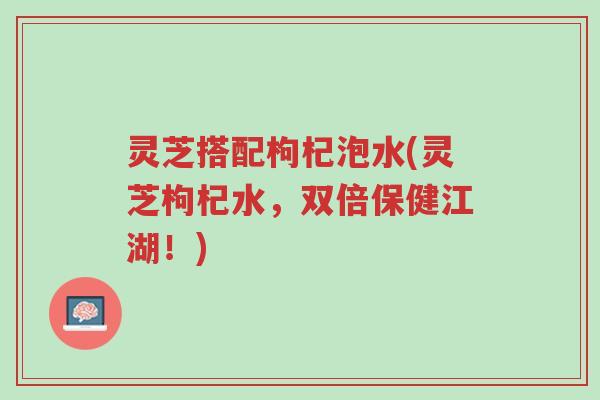 灵芝搭配枸杞泡水(灵芝枸杞水,双倍保健江湖!)-第1张图片-超越 灵芝搭配枸杞泡水(灵芝枸杞水,双倍保健江湖!)-第1张图片-超越