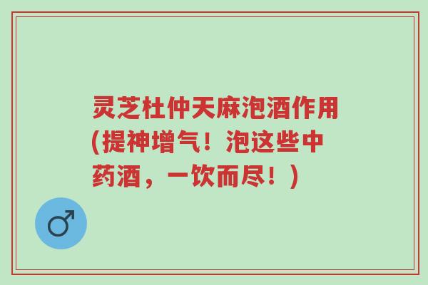 灵芝杜仲天麻泡酒作用(提神增气!泡这些中药酒,一饮而尽!)-第1张图片-超越 灵芝杜仲天麻泡酒作用(提神增气!泡这些中药酒,一饮而尽!)-第1张图片-超越