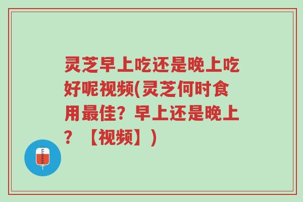 灵芝早上吃还是晚上吃好呢视频(灵芝何时食用最佳？早上还是晚上？【视频】)-第1张图片-超越