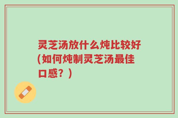 灵芝汤放什么炖比较好(如何炖制灵芝汤最佳口感？)-第1张图片-超越