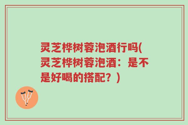 灵芝桦树蓉泡酒行吗(灵芝桦树蓉泡酒:是不是好喝的搭配?)-第1张图片-超越 灵芝桦树蓉泡酒行吗(灵芝桦树蓉泡酒:是不是好喝的搭配?)-第1张图片-超越