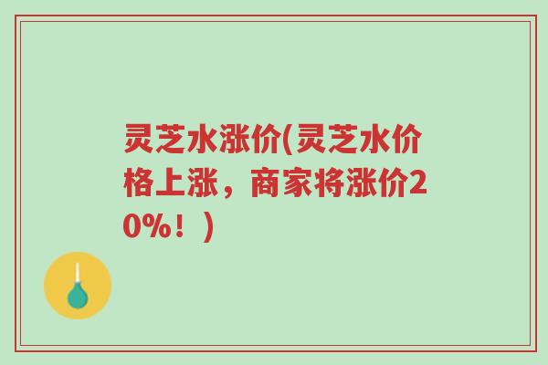 灵芝水涨价(灵芝水价格上涨，商家将涨价20%！)-第1张图片-超越