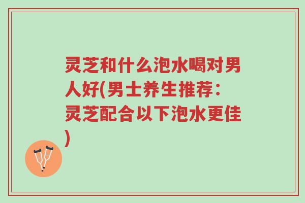 灵芝和什么泡水喝对男人好(男士养生推荐：灵芝配合以下泡水更佳)-第1张图片-超越
