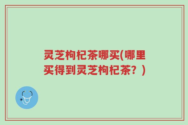 灵芝枸杞茶哪买(哪里买得到灵芝枸杞茶？)-第1张图片-超越