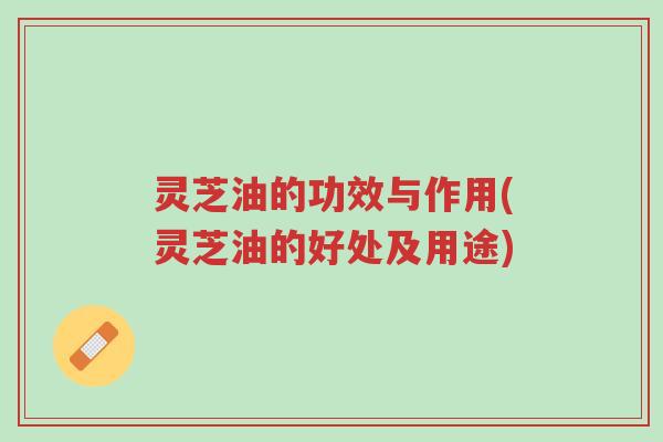 灵芝油的功效与作用(灵芝油的好处及用途)-第1张图片-超越