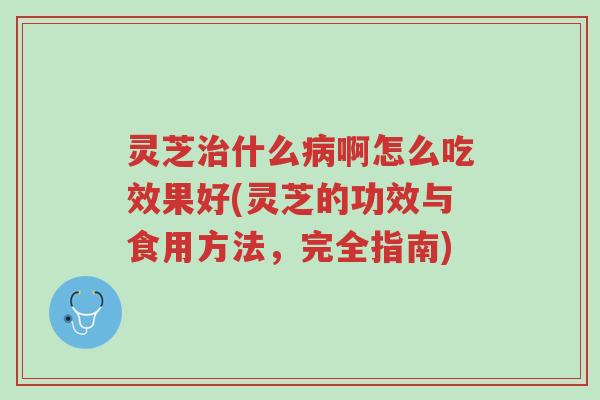 灵芝治什么病啊怎么吃效果好(灵芝的功效与食用方法，完全指南)-第1张图片-超越
