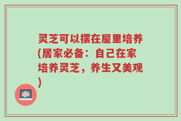 灵芝可以摆在屋里培养(居家必备：自己在家培养灵芝，养生又美观)-第1张图片-超越