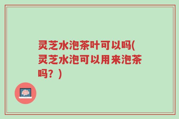灵芝水泡茶叶可以吗(灵芝水泡可以用来泡茶吗？)-第1张图片-超越