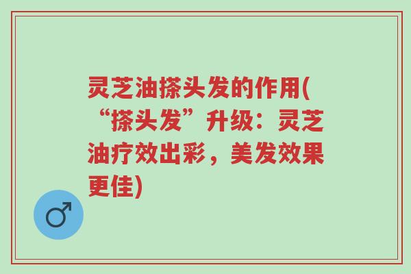 灵芝油搽头发的作用(“搽头发”升级：灵芝油疗效出彩，美发效果更佳)-第1张图片-超越