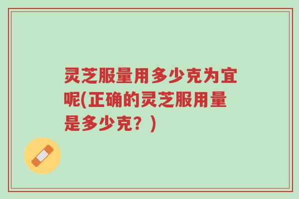 灵芝服量用多少克为宜呢(正确的灵芝服用量是多少克?)-第1张图片-超越 灵芝服量用多少克为宜呢(正确的灵芝服用量是多少克?)-第1张图片-超越
