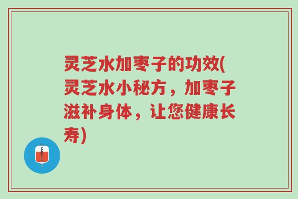 灵芝水加枣子的功效(灵芝水小秘方，加枣子滋补身体，让您健康长寿)-第1张图片-超越