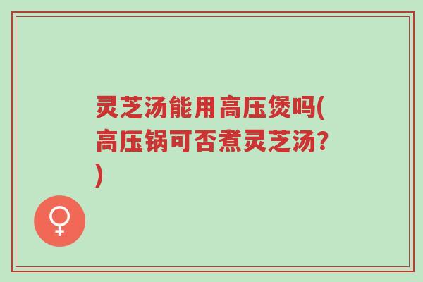 灵芝汤能用高压煲吗(高压锅可否煮灵芝汤?)-第1张图片-超越 灵芝汤能用高压煲吗(高压锅可否煮灵芝汤?)-第1张图片-超越