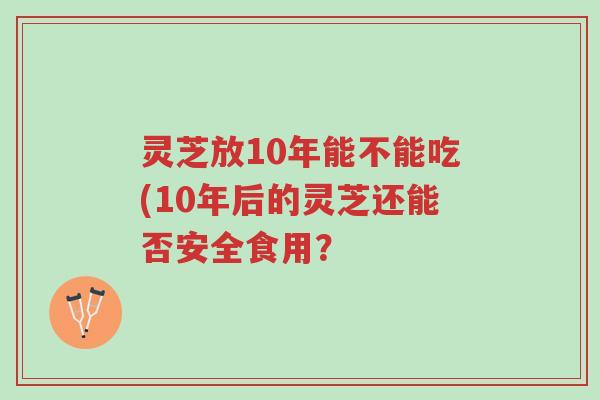 灵芝放10年能不能吃(10年后的灵芝还能否安全食用？-第1张图片-超越